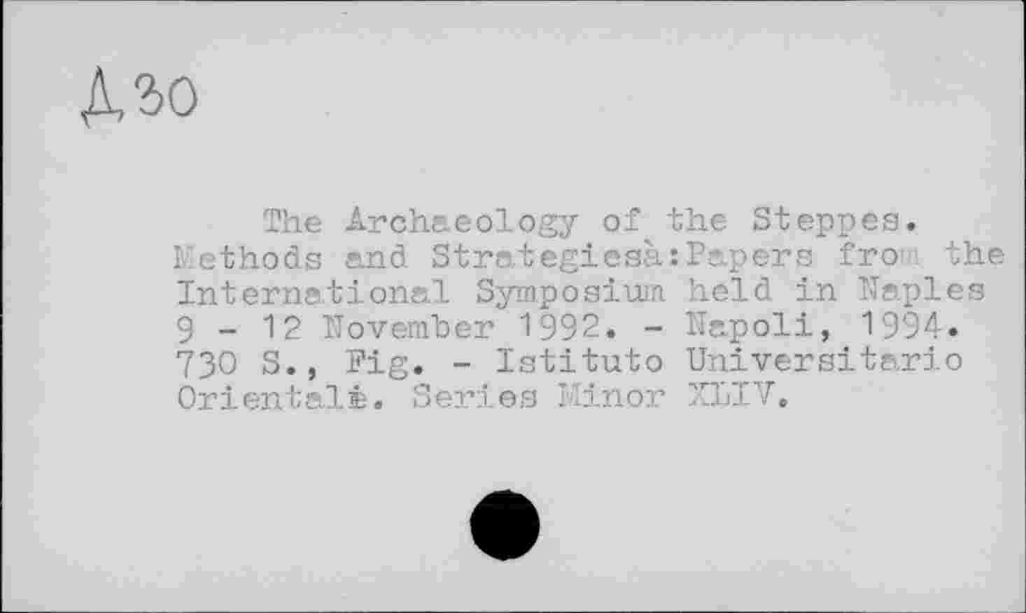 ﻿Mo
The Archaeology of the Steppes.
Methods and Strategiesà:Papers fro the International Symposium held in Naples 9-12 November 1992. - Napoli, 1994. 730 S., Pig. - Istituto Universitario Orientale. Series Minor XLIV,